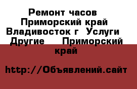 Ремонт часов - Приморский край, Владивосток г. Услуги » Другие   . Приморский край